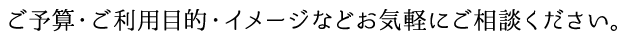 ご予算・ご利用目的・イメージなどお気軽にご相談ください。